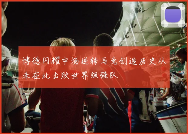 博德闪耀中场逆转马竞创造历史从未在此击败世界级强队