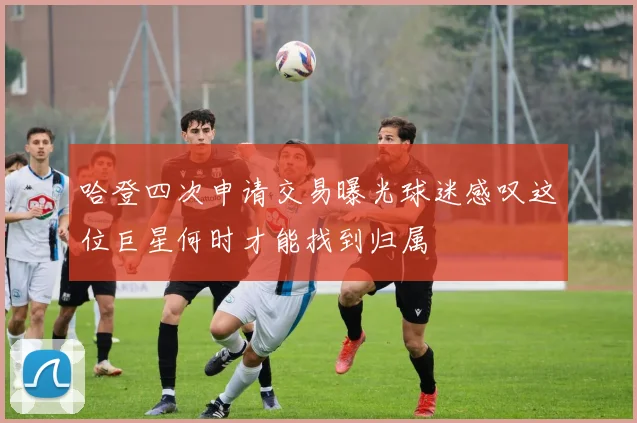 哈登四次申请交易曝光球迷感叹这位巨星何时才能找到归属
