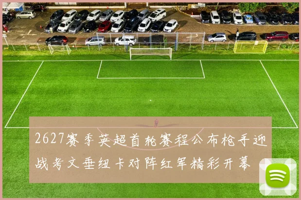 2627赛季英超首轮赛程公布枪手迎战考文垂纽卡对阵红军精彩开幕