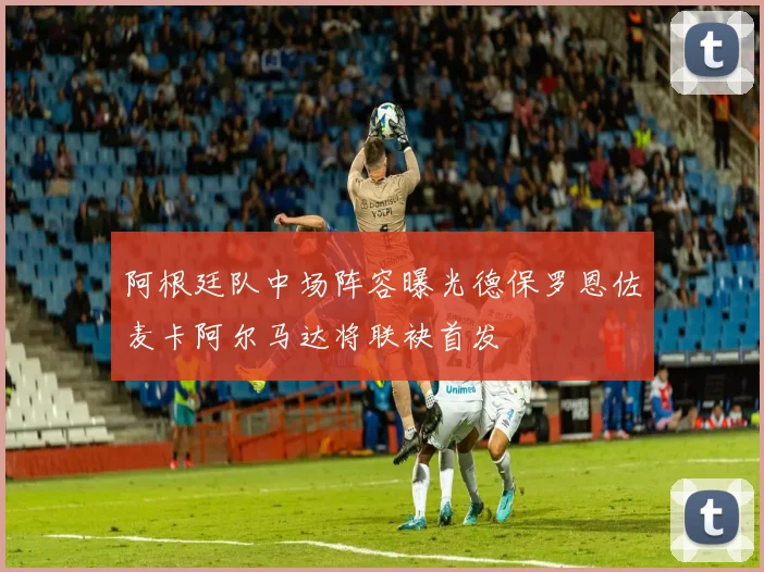 阿根廷队中场阵容曝光德保罗恩佐麦卡阿尔马达将联袂首发