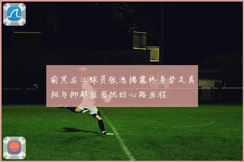 前黑龙江球员张浩揭露终身禁足真相与抑郁症困扰的心路历程