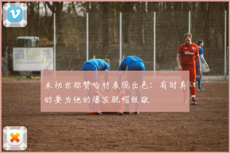 米切尔称赞哈特表现出色：有时真的要为他的爆发脱帽致敬