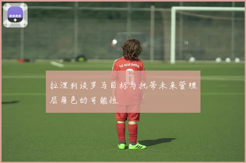 拉涅利谈罗马目标与托蒂未来管理层角色的可能性