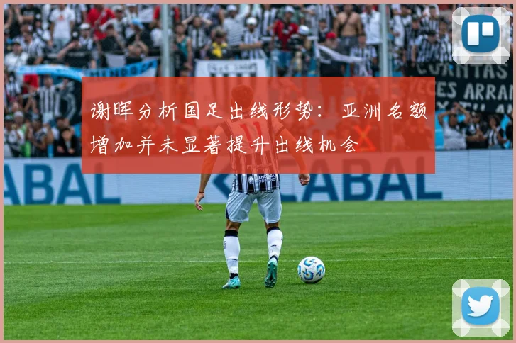 谢晖分析国足出线形势：亚洲名额增加并未显著提升出线机会