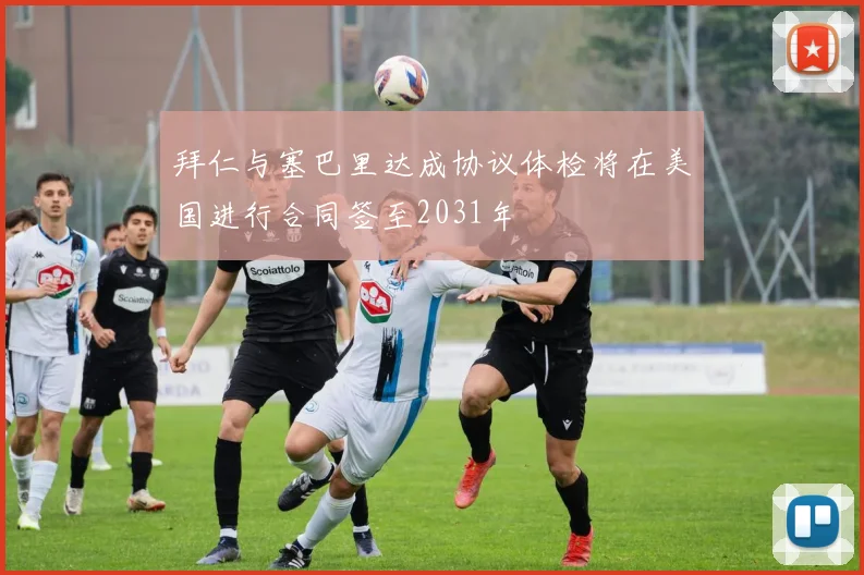 拜仁与塞巴里达成协议体检将在美国进行合同签至2031年