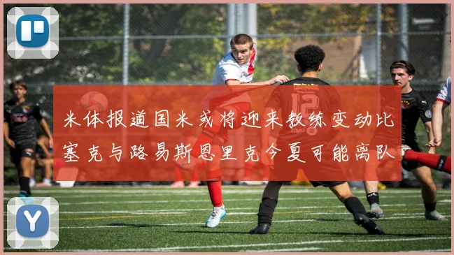 米体报道国米或将迎来教练变动比塞克与路易斯恩里克今夏可能离队