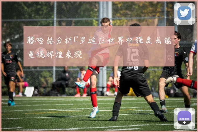滕哈赫分析C罗适应世界杯强度或能重现辉煌表现