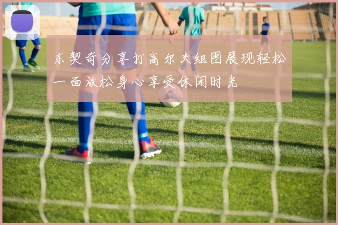 东契奇分享打高尔夫组图展现轻松一面放松身心享受休闲时光
