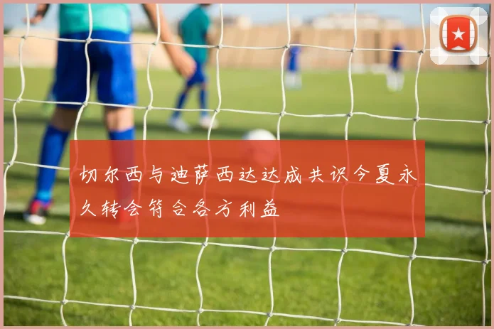 切尔西与迪萨西达达成共识今夏永久转会符合各方利益
