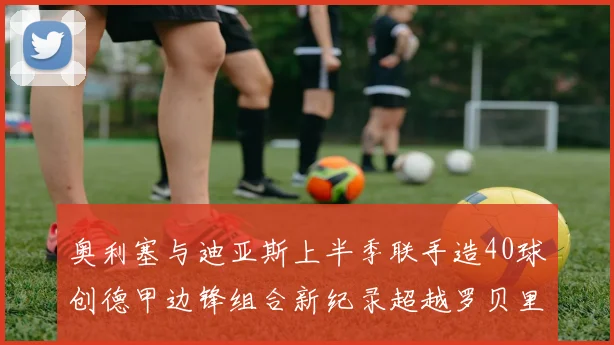 奥利塞与迪亚斯上半季联手造40球创德甲边锋组合新纪录超越罗贝里