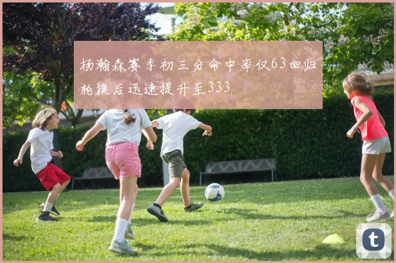 杨瀚森赛季初三分命中率仅63回归轮换后迅速提升至333