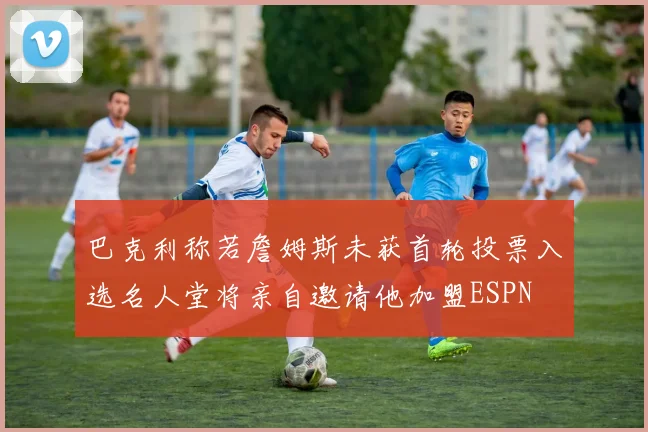 巴克利称若詹姆斯未获首轮投票入选名人堂将亲自邀请他加盟ESPN