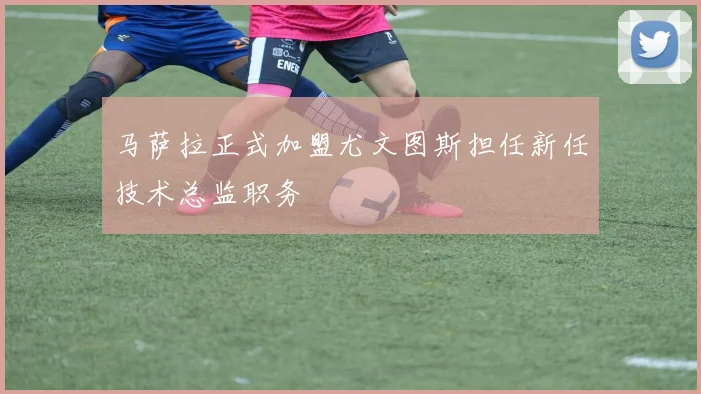 马萨拉正式加盟尤文图斯担任新任技术总监职务