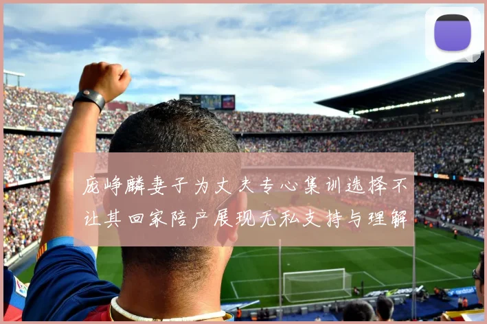 庞峥麟妻子为丈夫专心集训选择不让其回家陪产展现无私支持与理解