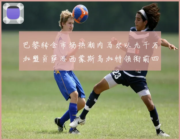 巴黎转会市场热潮内马尔以九千万加盟贡萨洛西蒙斯乌加特领衔前四