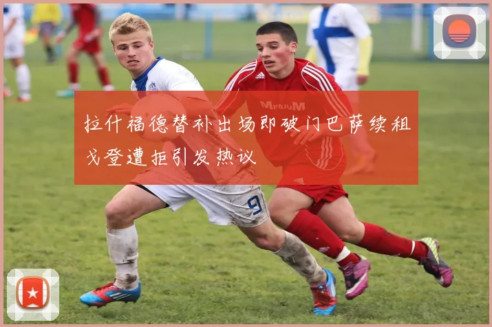 拉什福德替补出场即破门巴萨续租戈登遭拒引发热议