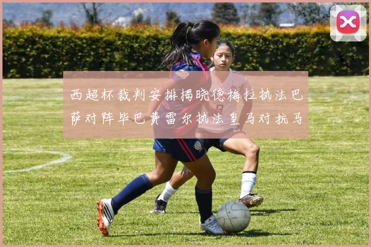 西超杯裁判安排揭晓德梅拉执法巴萨对阵毕巴费雷尔执法皇马对抗马竞