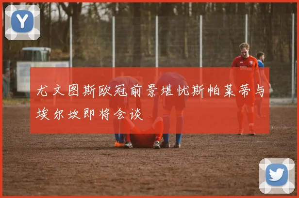 尤文图斯欧冠前景堪忧斯帕莱蒂与埃尔坎即将会谈