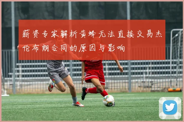薪资专家解析黄蜂无法直接交易杰伦布朗合同的原因与影响