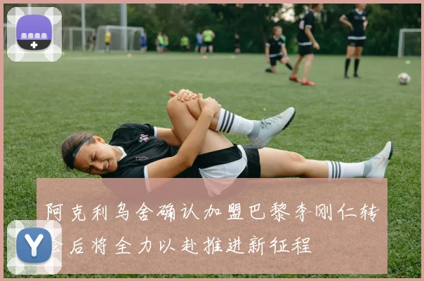 阿克利乌舍确认加盟巴黎李刚仁转会后将全力以赴推进新征程
