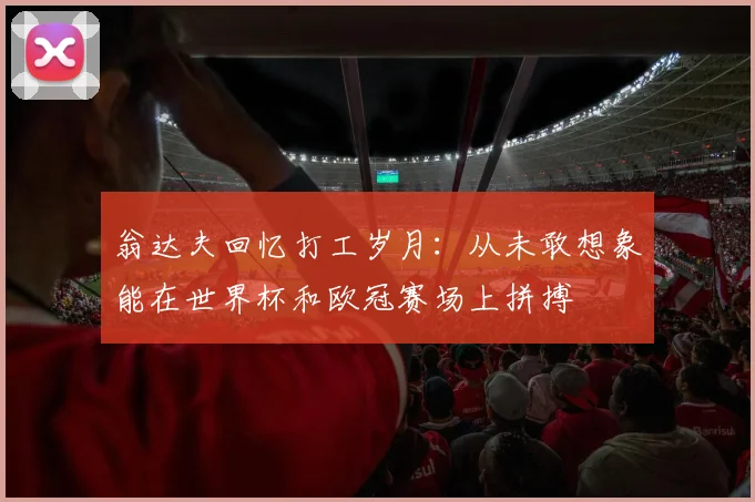 翁达夫回忆打工岁月：从未敢想象能在世界杯和欧冠赛场上拼搏
