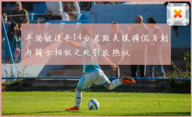 半场被追平14分差距美媒调侃马刺与骑士相似之处引发热议