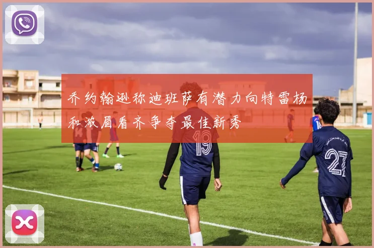 乔约翰逊称迪班萨有潜力向特雷杨和浓眉看齐争夺最佳新秀