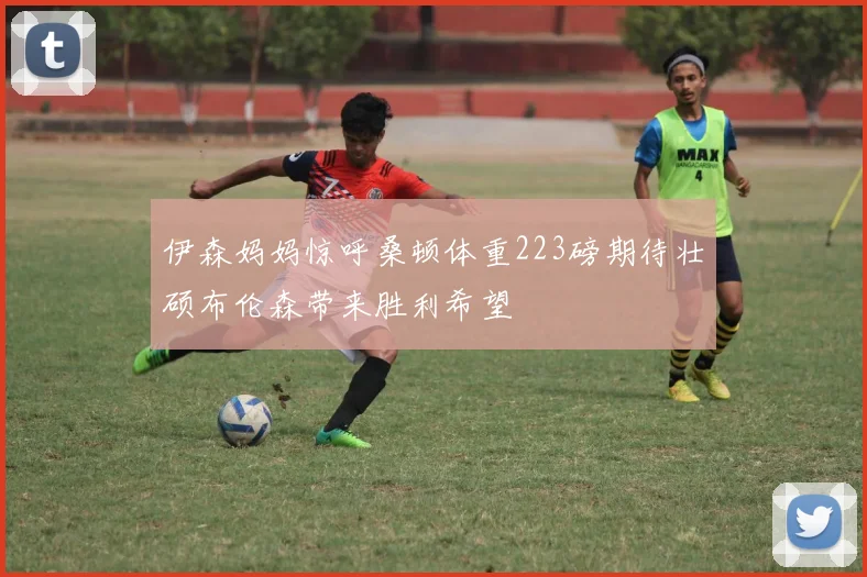 伊森妈妈惊呼桑顿体重223磅期待壮硕布伦森带来胜利希望